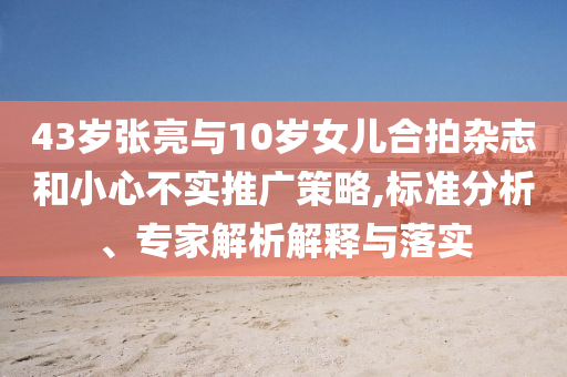 43歲張亮與10歲女兒合拍雜志和小心不實推廣策略,標準分析、專家解析解釋與落實