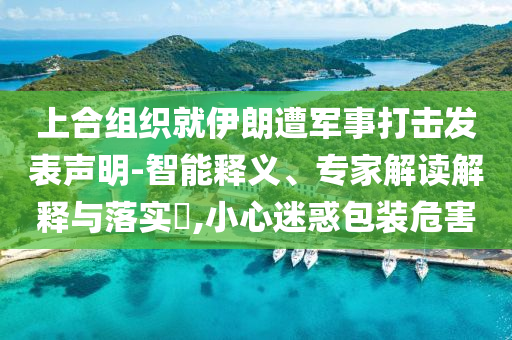 上合組織就伊朗遭軍事打擊發(fā)表聲明-智能釋義、專家解讀解釋與落實(shí)?,小心迷惑包裝危害