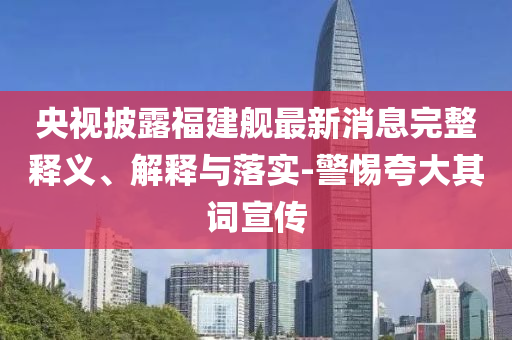 央視披露福建艦最新消息完整釋義、解釋與落實(shí)-警惕夸大其詞宣傳