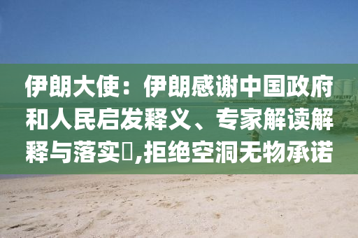 伊朗大使：伊朗感謝中國(guó)政府和人民啟發(fā)釋義、專家解讀解釋與落實(shí)?,拒絕空洞無(wú)物承諾