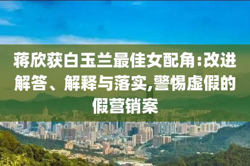 蔣欣獲白玉蘭最佳女配角:改進(jìn)解答、解釋與落實(shí),警惕虛假的假營(yíng)銷案