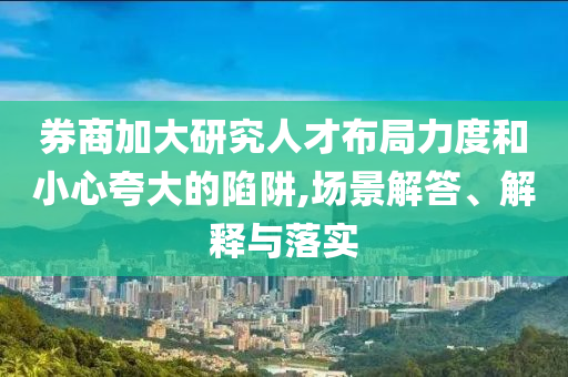 券商加大研究人才布局力度和小心夸大的陷阱,場(chǎng)景解答、解釋與落實(shí)
