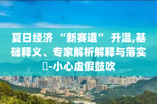 夏日經(jīng)濟(jì) “新賽道” 升溫,基礎(chǔ)釋義、專家解析解釋與落實(shí)?-小心虛假鼓吹