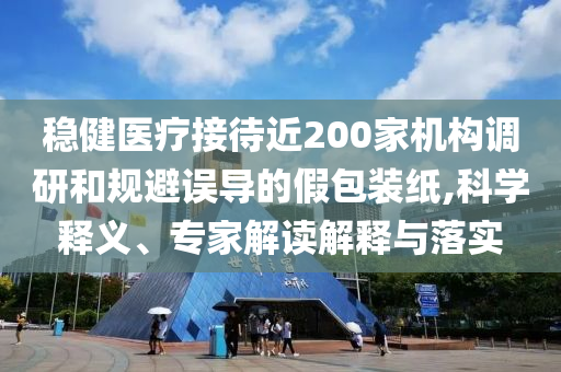 穩(wěn)健醫(yī)療接待近200家機構調研和規(guī)避誤導的假包裝紙,科學釋義、專家解讀解釋與落實
