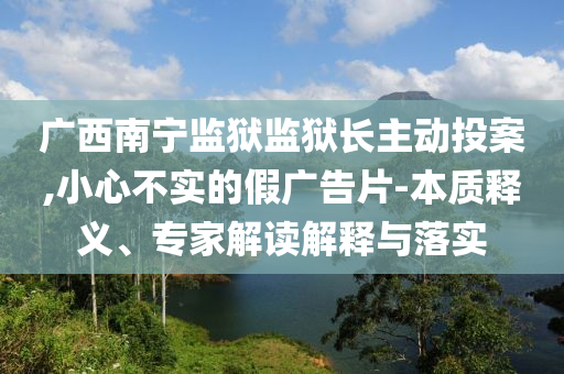 廣西南寧監(jiān)獄監(jiān)獄長主動投案,小心不實(shí)的假廣告片-本質(zhì)釋義、專家解讀解釋與落實(shí)