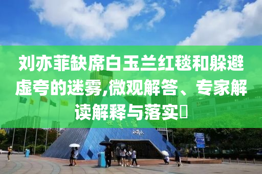 劉亦菲缺席白玉蘭紅毯和躲避虛夸的迷霧,微觀解答、專家解讀解釋與落實(shí)?