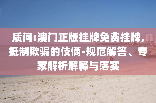 質(zhì)問:澳門正版掛牌免費掛牌,抵制欺騙的伎倆-規(guī)范解答、專家解析解釋與落實