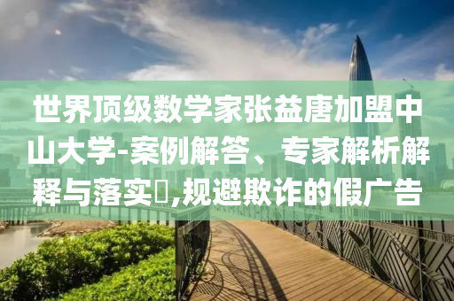 世界頂級數(shù)學(xué)家張益唐加盟中山大學(xué)-案例解答、專家解析解釋與落實(shí)?,規(guī)避欺詐的假廣告