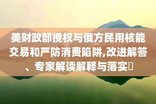 美財政部授權與俄方民用核能交易和嚴防消費陷阱,改進解答、專家解讀解釋與落實?
