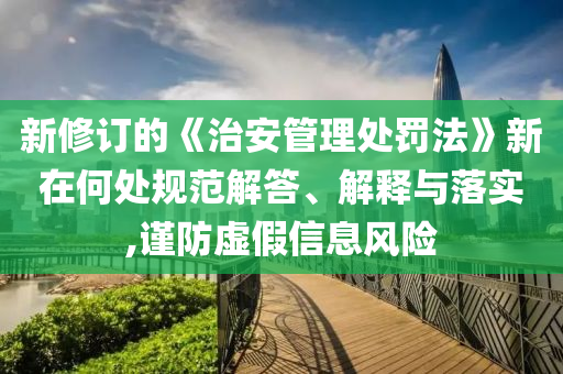 新修訂的《治安管理處罰法》新在何處規(guī)范解答、解釋與落實,謹(jǐn)防虛假信息風(fēng)險