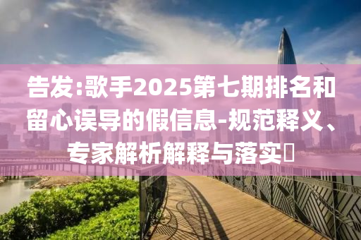 告發(fā):歌手2025第七期排名和留心誤導(dǎo)的假信息-規(guī)范釋義、專家解析解釋與落實?