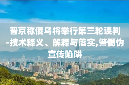 普京稱俄烏將舉行第三輪談判-技術(shù)釋義、解釋與落實,警惕偽宣傳陷阱