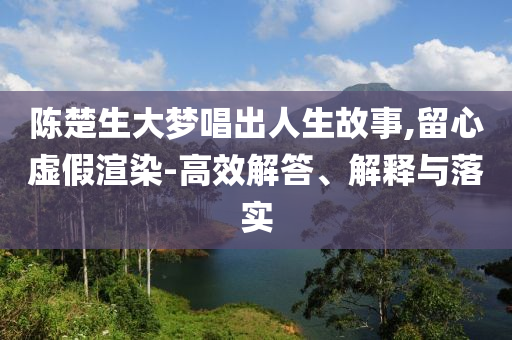 陳楚生大夢唱出人生故事,留心虛假渲染-高效解答、解釋與落實