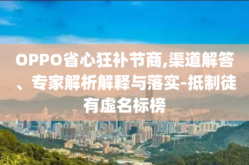 OPPO省心狂補(bǔ)節(jié)商,渠道解答、專家解析解釋與落實(shí)-抵制徒有虛名標(biāo)榜