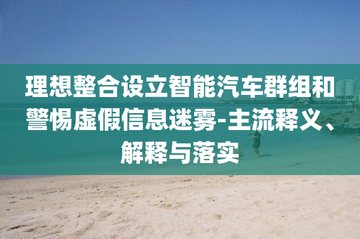理想整合設(shè)立智能汽車群組和警惕虛假信息迷霧-主流釋義、解釋與落實(shí)