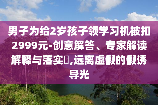 男子為給2歲孩子領(lǐng)學(xué)習(xí)機(jī)被扣2999元-創(chuàng)意解答、專家解讀解釋與落實(shí)?,遠(yuǎn)離虛假的假誘導(dǎo)光