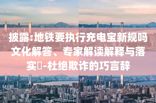 披露:地鐵要執(zhí)行充電寶新規(guī)嗎文化解答、專家解讀解釋與落實(shí)?-杜絕欺詐的巧言辭