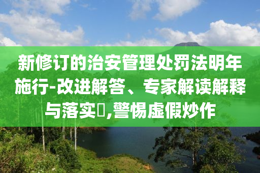 新修訂的治安管理處罰法明年施行-改進(jìn)解答、專家解讀解釋與落實(shí)?,警惕虛假炒作