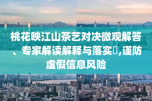 桃花映江山茶藝對(duì)決微觀解答、專家解讀解釋與落實(shí)?,謹(jǐn)防虛假信息風(fēng)險(xiǎn)