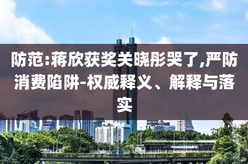 防范:蔣欣獲獎(jiǎng)關(guān)曉彤哭了,嚴(yán)防消費(fèi)陷阱-權(quán)威釋義、解釋與落實(shí)