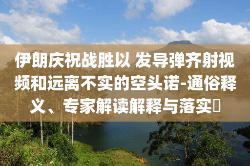伊朗慶祝戰(zhàn)勝以 發(fā)導彈齊射視頻和遠離不實的空頭諾-通俗釋義、專家解讀解釋與落實?