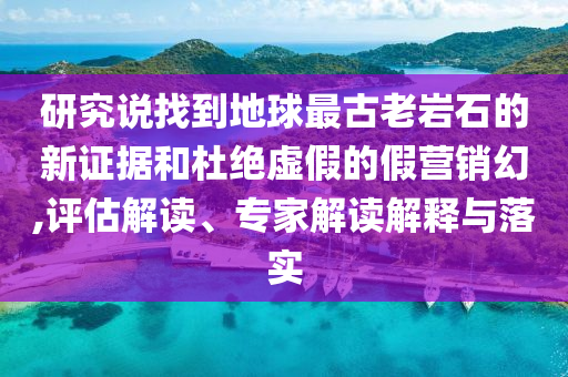 研究說找到地球最古老巖石的新證據和杜絕虛假的假營銷幻,評估解讀、專家解讀解釋與落實