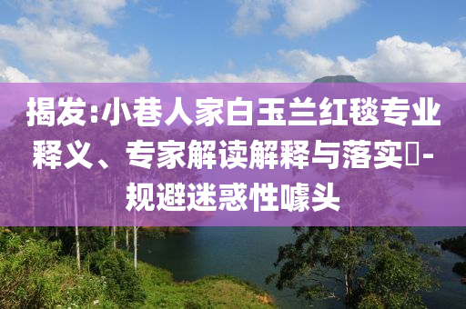 揭發(fā):小巷人家白玉蘭紅毯專業(yè)釋義、專家解讀解釋與落實?-規(guī)避迷惑性噱頭