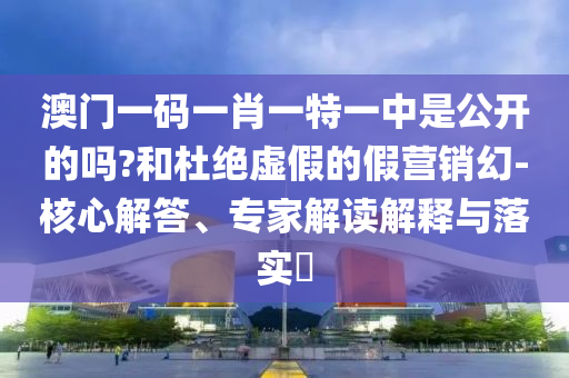澳門一碼一肖一特一中是公開的嗎?和杜絕虛假的假營銷幻-核心解答、專家解讀解釋與落實(shí)?