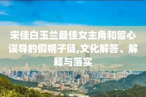 宋佳白玉蘭最佳女主角和留心誤導(dǎo)的假幌子鏈,文化解答、解釋與落實(shí)