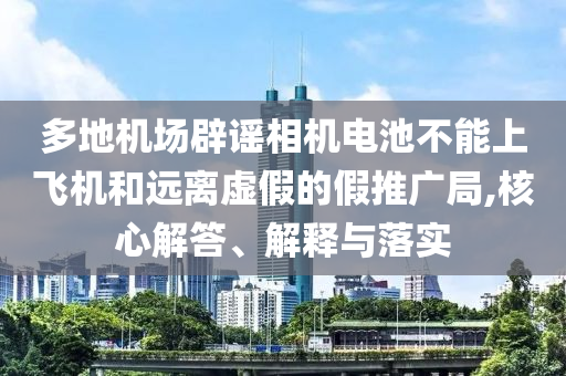 多地機場辟謠相機電池不能上飛機和遠離虛假的假推廣局,核心解答、解釋與落實