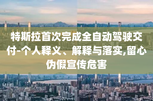 特斯拉首次完成全自動駕駛交付-個人釋義、解釋與落實,留心偽假宣傳危害