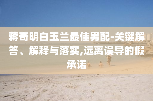 蔣奇明白玉蘭最佳男配-關(guān)鍵解答、解釋與落實,遠離誤導的假承諾