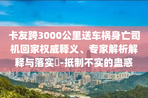 卡友跨3000公里送車禍身亡司機回家權(quán)威釋義、專家解析解釋與落實?-抵制不實的蠱惑