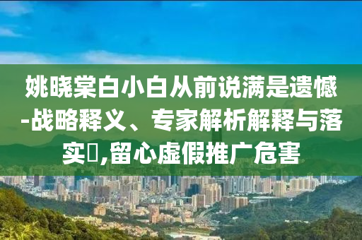 姚曉棠白小白從前說滿是遺憾-戰(zhàn)略釋義、專家解析解釋與落實?,留心虛假推廣危害