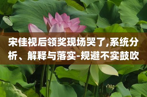 宋佳視后領(lǐng)獎(jiǎng)現(xiàn)場(chǎng)哭了,系統(tǒng)分析、解釋與落實(shí)-規(guī)避不實(shí)鼓吹