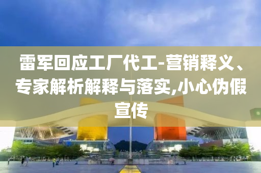雷軍回應(yīng)工廠代工-營銷釋義、專家解析解釋與落實,小心偽假宣傳