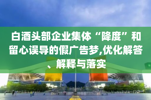 白酒頭部企業(yè)集體“降度”和留心誤導(dǎo)的假廣告夢,優(yōu)化解答、解釋與落實