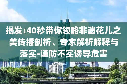 揭發(fā):40秒帶你領(lǐng)略非遺花兒之美傳播剖析、專家解析解釋與落實-謹(jǐn)防不實誘導(dǎo)危害