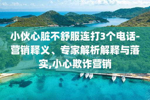 小伙心臟不舒服連打3個電話-營銷釋義、專家解析解釋與落實,小心欺詐營銷