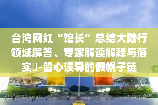 臺灣網(wǎng)紅“館長”總結(jié)大陸行領(lǐng)域解答、專家解讀解釋與落實?-留心誤導(dǎo)的假幌子鏈