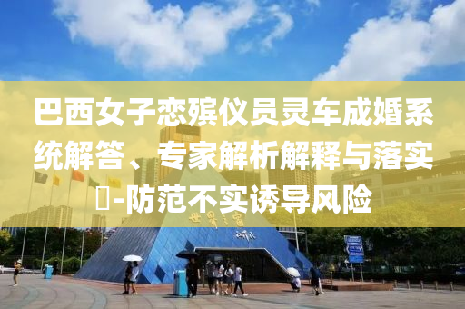 巴西女子戀殯儀員靈車成婚系統(tǒng)解答、專家解析解釋與落實?-防范不實誘導(dǎo)風(fēng)險