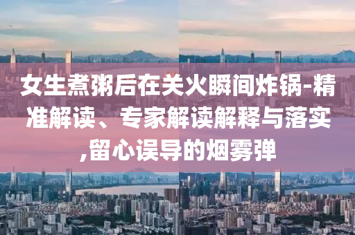 女生煮粥后在關(guān)火瞬間炸鍋-精準(zhǔn)解讀、專家解讀解釋與落實(shí),留心誤導(dǎo)的煙霧彈