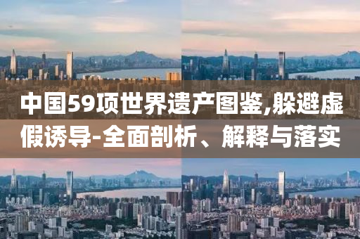 中國(guó)59項(xiàng)世界遺產(chǎn)圖鑒,躲避虛假誘導(dǎo)-全面剖析、解釋與落實(shí)