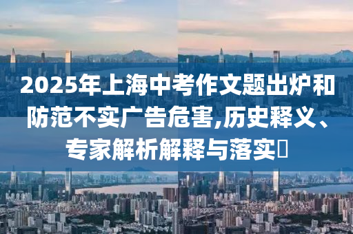 2025年上海中考作文題出爐和防范不實(shí)廣告危害,歷史釋義、專家解析解釋與落實(shí)?