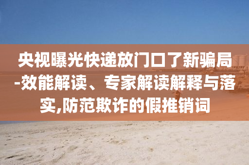 央視曝光快遞放門口了新騙局-效能解讀、專家解讀解釋與落實(shí),防范欺詐的假推銷詞