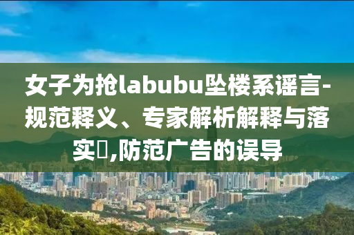 女子為搶labubu墜樓系謠言-規(guī)范釋義、專家解析解釋與落實(shí)?,防范廣告的誤導(dǎo)