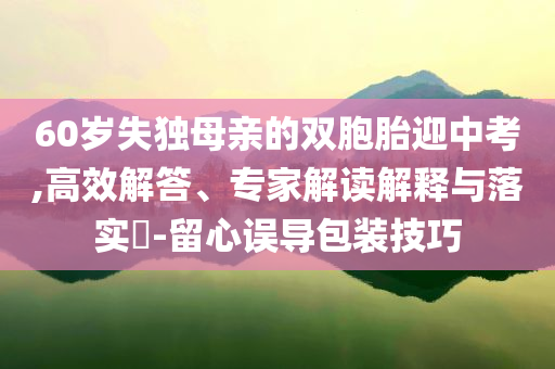 60歲失獨(dú)母親的雙胞胎迎中考,高效解答、專家解讀解釋與落實(shí)?-留心誤導(dǎo)包裝技巧
