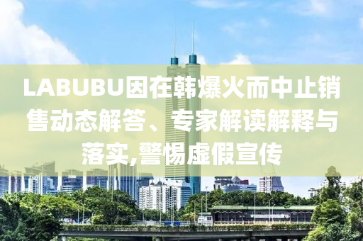 LABUBU因在韓爆火而中止銷售動態(tài)解答、專家解讀解釋與落實,警惕虛假宣傳
