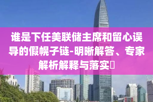 誰是下任美聯(lián)儲主席和留心誤導(dǎo)的假幌子鏈-明晰解答、專家解析解釋與落實?