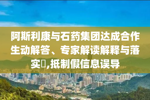 阿斯利康與石藥集團(tuán)達(dá)成合作生動解答、專家解讀解釋與落實?,抵制假信息誤導(dǎo)